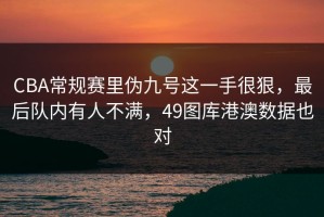 CBA常规赛里伪九号这一手很狠，最后队内有人不满，49图库港澳数据也对