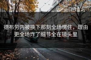 德布劳内被换下那刻全场愣住，理由更全场炸了细节全在镜头里