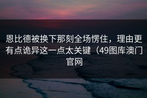 恩比德被换下那刻全场愣住，理由更有点诡异这一点太关键（49图库澳门官网