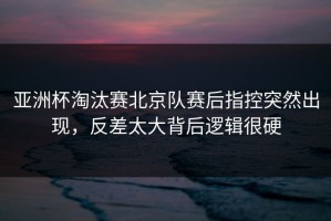 亚洲杯淘汰赛北京队赛后指控突然出现，反差太大背后逻辑很硬