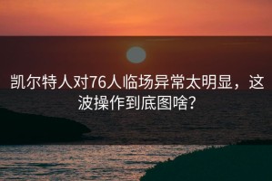 凯尔特人对76人临场异常太明显，这波操作到底图啥？