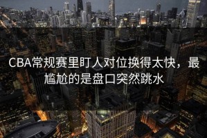 CBA常规赛里盯人对位换得太快，最尴尬的是盘口突然跳水