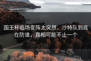 国王杯临场变阵太突然，沙特队到底在防谁，真相可能不止一个