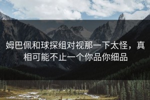 姆巴佩和球探组对视那一下太怪，真相可能不止一个你品你细品