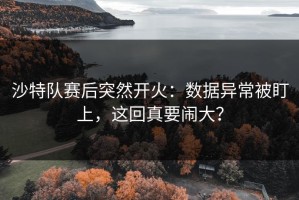 沙特队赛后突然开火：数据异常被盯上，这回真要闹大？