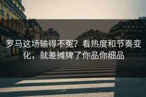 罗马这场输得不冤？看热度和节奏变化，就差摊牌了你品你细品