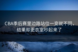 CBA季后赛里边路站位一变就不同，结果却更衣室吵起来了