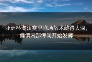 亚洲杯淘汰赛里临场战术藏得太深，偏偏内部传闻开始发酵
