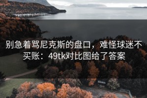 别急着骂尼克斯的盘口，难怪球迷不买账：49tk对比图给了答案
