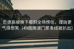 厄德高被换下那刻全场愣住，理由更气得想笑（49图库澳门那条线被扒出）