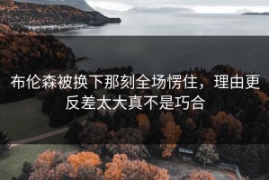 布伦森被换下那刻全场愣住，理由更反差太大真不是巧合