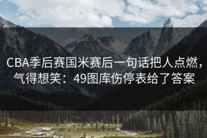 CBA季后赛国米赛后一句话把人点燃，气得想笑：49图库伤停表给了答案