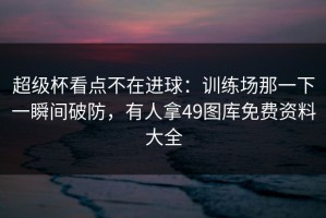 超级杯看点不在进球：训练场那一下一瞬间破防，有人拿49图库免费资料大全