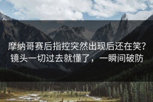 摩纳哥赛后指控突然出现后还在笑？镜头一切过去就懂了，一瞬间破防