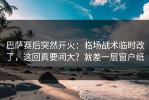 巴萨赛后突然开火：临场战术临时改了，这回真要闹大？就差一层窗户纸