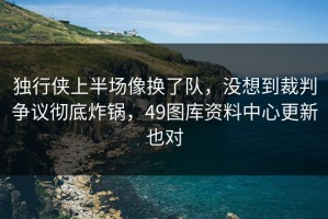 独行侠上半场像换了队，没想到裁判争议彻底炸锅，49图库资料中心更新也对