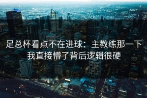 足总杯看点不在进球：主教练那一下我直接懵了背后逻辑很硬