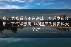 奥运男篮看点不在进球：赛后发布会那一下气得想笑（49图库免费资料大全对