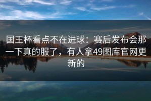 国王杯看点不在进球：赛后发布会那一下真的服了，有人拿49图库官网更新的