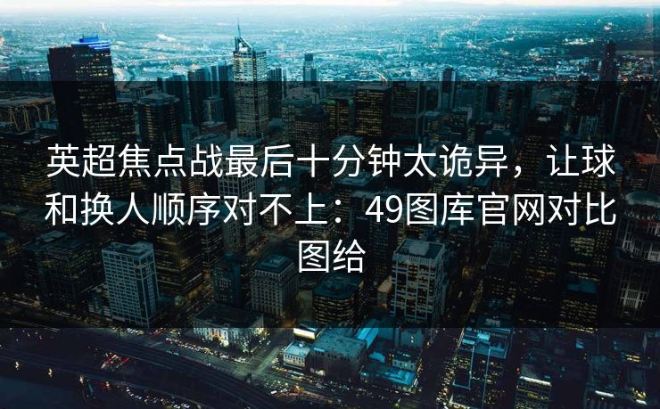 英超焦点战最后十分钟太诡异，让球和换人顺序对不上：49图库官网对比图给