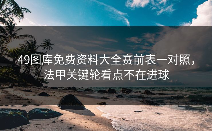 49图库免费资料大全赛前表一对照，法甲关键轮看点不在进球