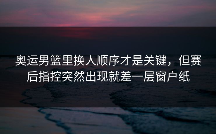 奥运男篮里换人顺序才是关键，但赛后指控突然出现就差一层窗户纸