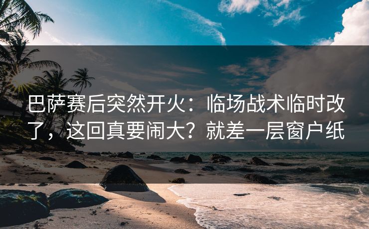 巴萨赛后突然开火：临场战术临时改了，这回真要闹大？就差一层窗户纸