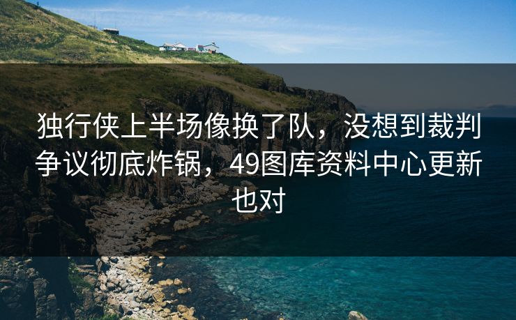 独行侠上半场像换了队，没想到裁判争议彻底炸锅，49图库资料中心更新也对