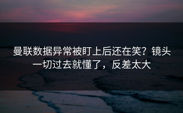曼联数据异常被盯上后还在笑？镜头一切过去就懂了，反差太大