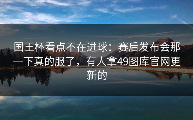国王杯看点不在进球：赛后发布会那一下真的服了，有人拿49图库官网更新的