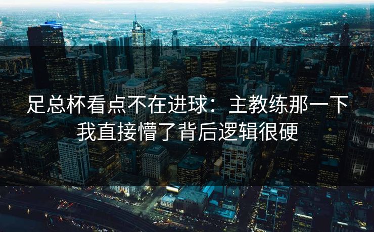 足总杯看点不在进球：主教练那一下我直接懵了背后逻辑很硬