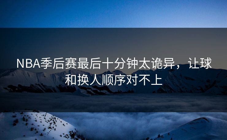 NBA季后赛最后十分钟太诡异，让球和换人顺序对不上