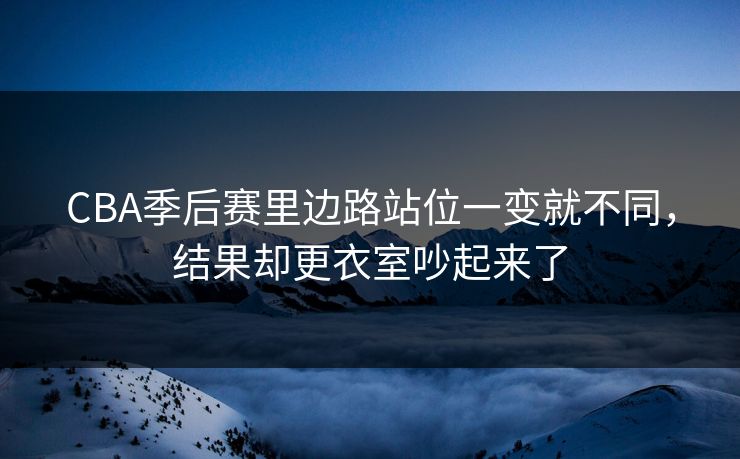 CBA季后赛里边路站位一变就不同，结果却更衣室吵起来了