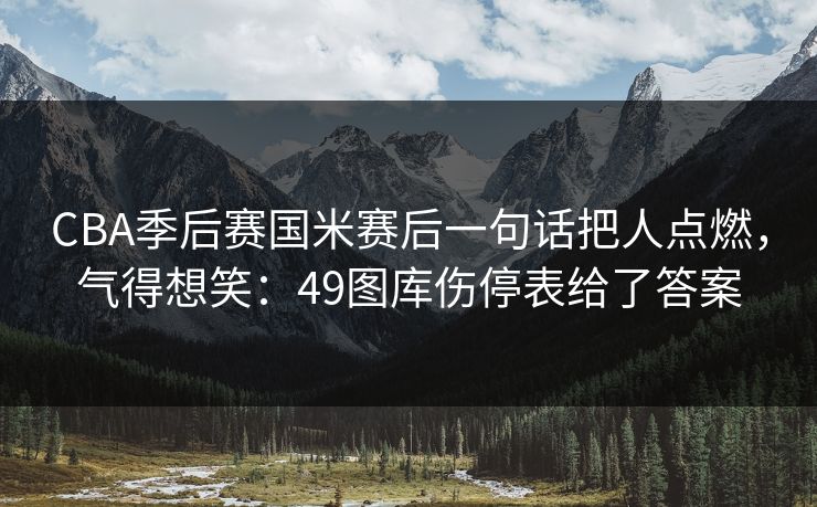 CBA季后赛国米赛后一句话把人点燃,气得想笑:49图库伤停表给了答案 CBA季后赛国米赛后一句话把人点燃,气得想笑:49图库伤停表给了答案