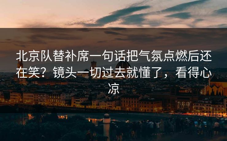 北京队替补席一句话把气氛点燃后还在笑?镜头一切过去就懂了,看得心凉 北京队替补席一句话把气氛点燃后还在笑?镜头一切过去就懂了,看得心凉