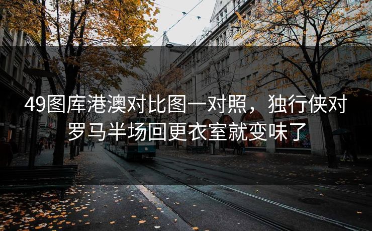 49图库港澳对比图一对照，独行侠对罗马半场回更衣室就变味了