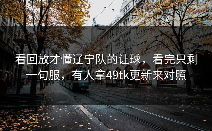 看回放才懂辽宁队的让球,看完只剩一句服,有人拿49tk更新来对照 看回放才懂辽宁队的让球,看完只剩一句服,有人拿49tk更新来对照