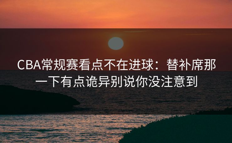 CBA常规赛看点不在进球:替补席那一下有点诡异别说你没注意到 CBA常规赛看点不在进球:替补席那一下有点诡异别说你没注意到