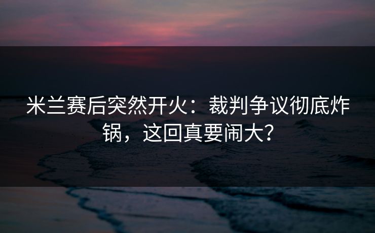 米兰赛后突然开火:裁判争议彻底炸锅,这回真要闹大? 米兰赛后突然开火:裁判争议彻底炸锅,这回真要闹大?