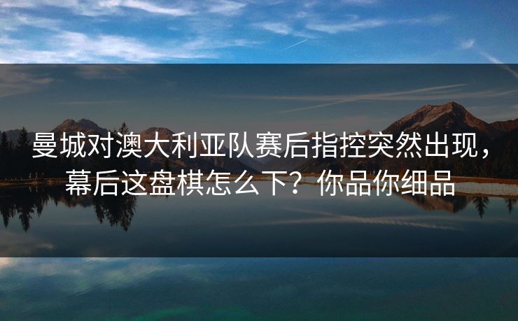 曼城对澳大利亚队赛后指控突然出现，幕后这盘棋怎么下？你品你细品
