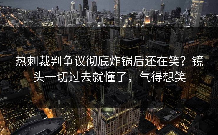 热刺裁判争议彻底炸锅后还在笑？镜头一切过去就懂了，气得想笑