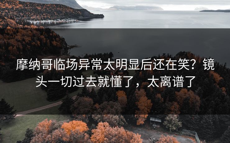 摩纳哥临场异常太明显后还在笑？镜头一切过去就懂了，太离谱了