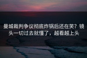 曼城裁判争议彻底炸锅后还在笑？镜头一切过去就懂了，越看越上头