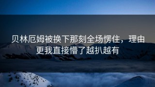 贝林厄姆被换下那刻全场愣住，理由更我直接懵了越扒越有