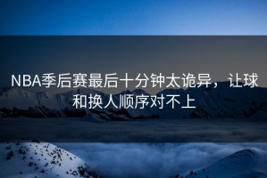 NBA季后赛最后十分钟太诡异，让球和换人顺序对不上