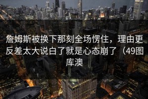 詹姆斯被换下那刻全场愣住，理由更反差太大说白了就是心态崩了（49图库澳