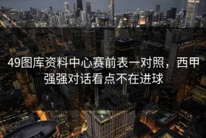 49图库资料中心赛前表一对照，西甲强强对话看点不在进球