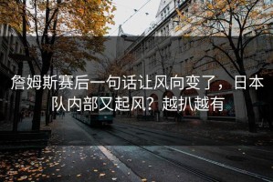 詹姆斯赛后一句话让风向变了，日本队内部又起风？越扒越有