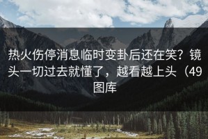 热火伤停消息临时变卦后还在笑？镜头一切过去就懂了，越看越上头（49图库