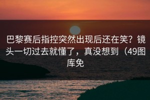 巴黎赛后指控突然出现后还在笑？镜头一切过去就懂了，真没想到（49图库免